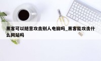 黑客可以随意攻击别人电脑吗_黑客能攻击什么网站吗