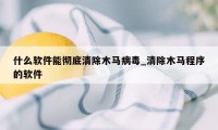 什么软件能彻底清除木马病毒_清除木马程序的软件