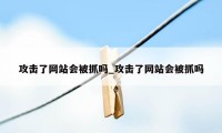 攻击了网站会被抓吗_攻击了网站会被抓吗