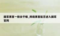 国家黑客一般会干嘛_网络黑客能否进入国家官网