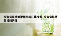 攻击女性裆部视频网站在线观看_攻击女性裆部视频网站