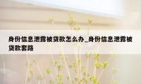 身份信息泄露被贷款怎么办_身份信息泄露被贷款套路