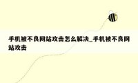 手机被不良网站攻击怎么解决_手机被不良网站攻击