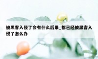 被黑客入侵了会有什么后果_都已经被黑客入侵了怎么办