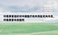 印度黑客组织对中国医疗机构发起定向攻击_印度黑客攻击医院