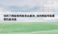 访问了网站有风险怎么解决_访问网站可能遭受钓鱼攻击