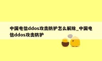 中国电信ddos攻击防护怎么解除_中国电信ddos攻击防护