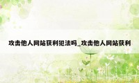 攻击他人网站获利犯法吗_攻击他人网站获利