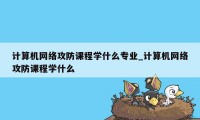 计算机网络攻防课程学什么专业_计算机网络攻防课程学什么