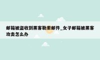 邮箱被盗收到黑客勒索邮件_女子邮箱被黑客攻击怎么办