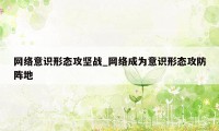 网络意识形态攻坚战_网络成为意识形态攻防阵地