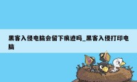 黑客入侵电脑会留下痕迹吗_黑客入侵打印电脑