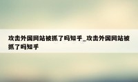 攻击外国网站被抓了吗知乎_攻击外国网站被抓了吗知乎