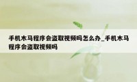 手机木马程序会盗取视频吗怎么办_手机木马程序会盗取视频吗