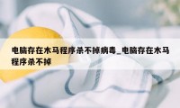 电脑存在木马程序杀不掉病毒_电脑存在木马程序杀不掉