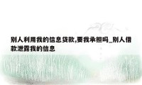 别人利用我的信息贷款,要我承担吗_别人借款泄露我的信息